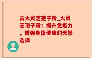 去火灵芝孢子粉_火灵芝孢子粉：提升免疫力，增强身体健康的天然选择