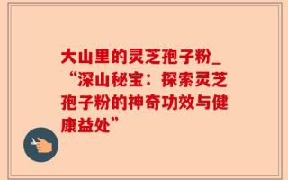 大山里的灵芝孢子粉_“深山秘宝：探索灵芝孢子粉的神奇功效与健康益处”