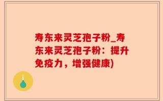 寿东来灵芝孢子粉_寿东来灵芝孢子粉：提升免疫力，增强健康)