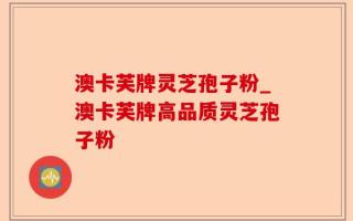 澳卡芙牌灵芝孢子粉_澳卡芙牌高品质灵芝孢子粉