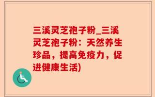 三溪灵芝孢子粉_三溪灵芝孢子粉：天然养生珍品，提高免疫力，促进健康生活)