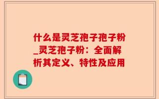 什么是灵芝孢子孢子粉_灵芝孢子粉：全面解析其定义、特性及应用