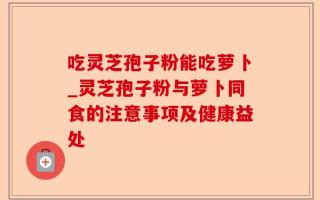 吃灵芝孢子粉能吃萝卜_灵芝孢子粉与萝卜同食的注意事项及健康益处