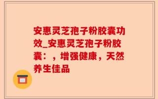 安惠灵芝孢子粉胶囊功效_安惠灵芝孢子粉胶囊：，增强健康，天然养生佳品
