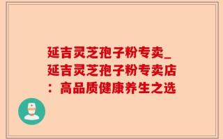 延吉灵芝孢子粉专卖_延吉灵芝孢子粉专卖店：高品质健康养生之选