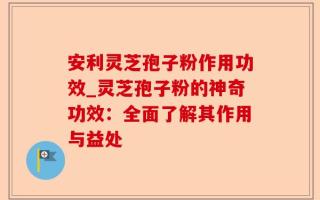 安利灵芝孢子粉作用功效_灵芝孢子粉的神奇功效：全面了解其作用与益处
