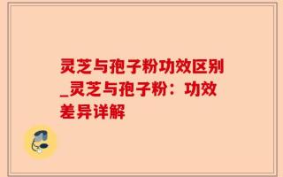 灵芝与孢子粉功效区别_灵芝与孢子粉：功效差异详解