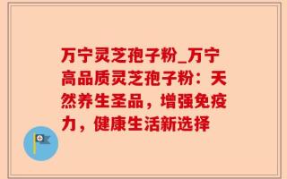 万宁灵芝孢子粉_万宁高品质灵芝孢子粉：天然养生圣品，增强免疫力，健康生活新选择