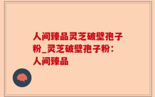 人间臻品灵芝破壁孢子粉_灵芝破壁孢子粉：人间臻品