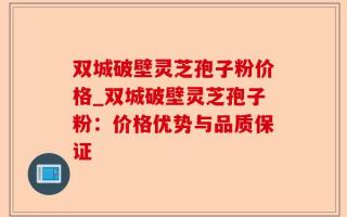 双城破壁灵芝孢子粉价格_双城破壁灵芝孢子粉：价格优势与品质保证