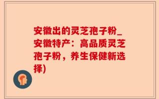 安徽出的灵芝孢子粉_安徽特产：高品质灵芝孢子粉，养生保健新选择)