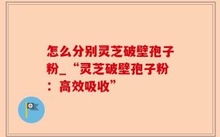 怎么分别灵芝破壁孢子粉_“灵芝破壁孢子粉：高效吸收”