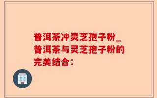 普洱茶冲灵芝孢子粉_普洱茶与灵芝孢子粉的完美结合：
