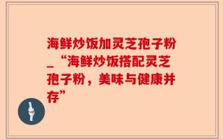 海鲜炒饭加灵芝孢子粉_“海鲜炒饭搭配灵芝孢子粉，美味与健康并存”