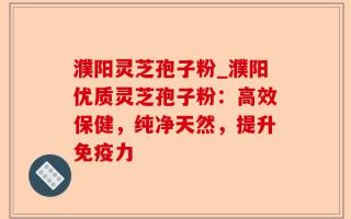濮阳灵芝孢子粉_濮阳优质灵芝孢子粉：高效保健，纯净天然，提升免疫力