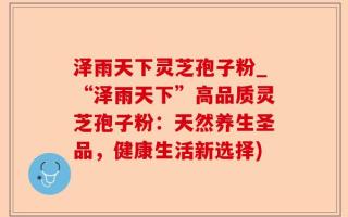 泽雨天下灵芝孢子粉_“泽雨天下”高品质灵芝孢子粉：天然养生圣品，健康生活新选择)