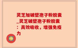 灵芝加破壁孢子粉胶囊_灵芝破壁孢子粉胶囊：高效吸收，增强免疫力