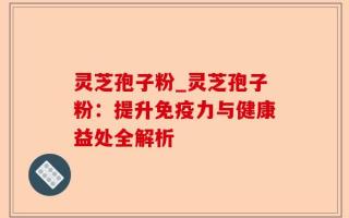 灵芝孢子粉_灵芝孢子粉：提升免疫力与健康益处全解析