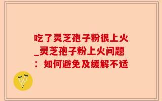 吃了灵芝孢子粉很上火_灵芝孢子粉上火问题：如何避免及缓解不适