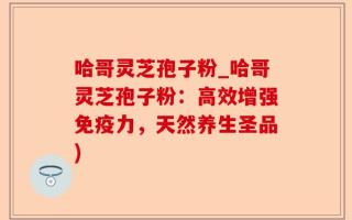 哈哥灵芝孢子粉_哈哥灵芝孢子粉：高效增强免疫力，天然养生圣品)
