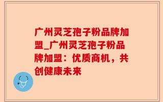 广州灵芝孢子粉品牌加盟_广州灵芝孢子粉品牌加盟：优质商机，共创健康未来