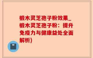 椴木灵芝孢子粉效果_椴木灵芝孢子粉：提升免疫力与健康益处全面解析)