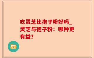 吃灵芝比孢子粉好吗_灵芝与孢子粉：哪种更有益？