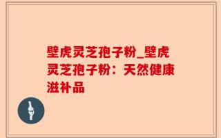 壁虎灵芝孢子粉_壁虎灵芝孢子粉：天然健康滋补品