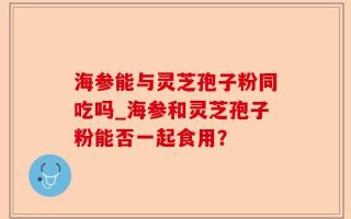 海参能与灵芝孢子粉同吃吗_海参和灵芝孢子粉能否一起食用？