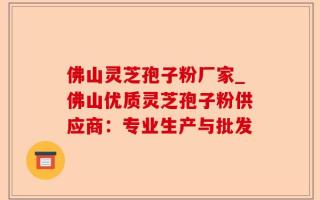 佛山灵芝孢子粉厂家_佛山优质灵芝孢子粉供应商：专业生产与批发