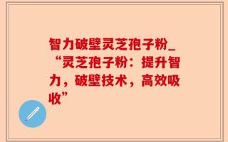智力破壁灵芝孢子粉_“灵芝孢子粉：提升智力，破壁技术，高效吸收”