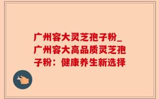 广州容大灵芝孢子粉_广州容大高品质灵芝孢子粉：健康养生新选择