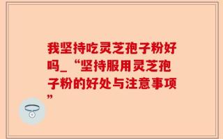 我坚持吃灵芝孢子粉好吗_“坚持服用灵芝孢子粉的好处与注意事项”