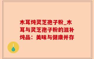 木耳炖灵芝孢子粉_木耳与灵芝孢子粉的滋补炖品：美味与健康并存