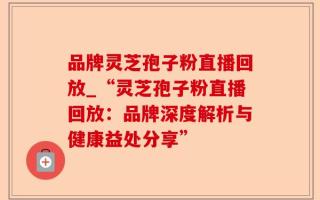 品牌灵芝孢子粉直播回放_“灵芝孢子粉直播回放：品牌深度解析与健康益处分享”