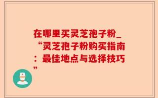 在哪里买灵芝孢子粉_“灵芝孢子粉购买指南：最佳地点与选择技巧”
