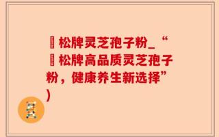 恵松牌灵芝孢子粉_“恵松牌高品质灵芝孢子粉，健康养生新选择”)