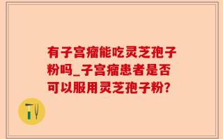 有子宫瘤能吃灵芝孢子粉吗_子宫瘤患者是否可以服用灵芝孢子粉？
