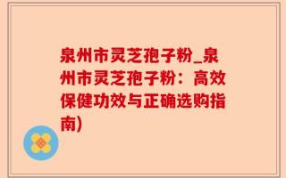 泉州市灵芝孢子粉_泉州市灵芝孢子粉：高效保健功效与正确选购指南)
