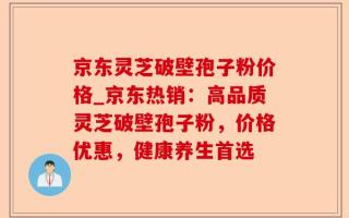 京东灵芝破壁孢子粉价格_京东热销：高品质灵芝破壁孢子粉，价格优惠，健康养生首选