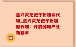 嘉兴灵芝孢子粉加盟代理_嘉兴灵芝孢子粉加盟代理：开启健康产业新篇章