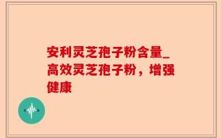安利灵芝孢子粉含量_高效灵芝孢子粉，增强健康