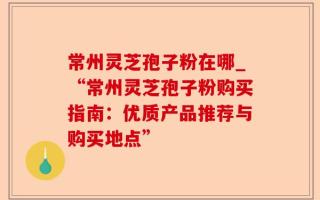 常州灵芝孢子粉在哪_“常州灵芝孢子粉购买指南：优质产品推荐与购买地点”