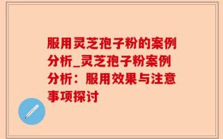 服用灵芝孢子粉的案例分析_灵芝孢子粉案例分析：服用效果与注意事项探讨