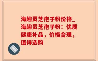 海趣灵芝孢子粉价格_海趣灵芝孢子粉：优质健康补品，价格合理，值得选购