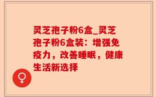 灵芝孢子粉6盒_灵芝孢子粉6盒装：增强免疫力，改善睡眠，健康生活新选择