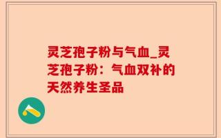 灵芝孢子粉与气血_灵芝孢子粉：气血双补的天然养生圣品