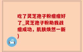吃了灵芝孢子粉痘痘好了_灵芝孢子粉助我战痘成功，肌肤焕然一新)