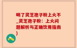 喝了灵芝孢子粉上火不_灵芝孢子粉：上火问题解析与正确饮用指南)