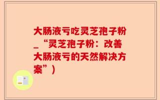 大肠液亏吃灵芝孢子粉_“灵芝孢子粉：改善大肠液亏的天然解决方案”)